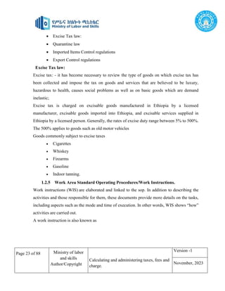 Page 23 of 88 Ministry of labor
and skills
Author/Copyright
Calculating and administering taxes, fees and
charge.
Version -1
November, 2023
 Excise Tax law:
 Quarantine law
 Imported Items Control regulations
 Export Control regulations
Excise Tax law:
Excise tax: - it has become necessary to review the type of goods on which excise tax has
been collected and impose the tax on goods and services that are believed to be luxury,
hazardous to health, causes social problems as well as on basic goods which are demand
inelastic;
Excise tax is charged on excisable goods manufactured in Ethiopia by a licensed
manufacturer, excisable goods imported into Ethiopia, and excisable services supplied in
Ethiopia by a licensed person. Generally, the rates of excise duty range between 5% to 500%.
The 500% applies to goods such as old motor vehicles
Goods commonly subject to excise taxes
 Cigarettes
 Whiskey
 Firearms
 Gasoline
 Indoor tanning.
1.2.5 Work Area Standard Operating Procedures/Work Instructions.
Work instructions (WIS) are elaborated and linked to the sop. In addition to describing the
activities and those responsible for them, these documents provide more details on the tasks,
including aspects such as the mode and time of execution. In other words, WIS shows “how”
activities are carried out.
A work instruction is also known as
 