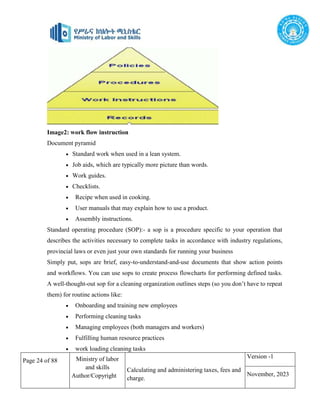Page 24 of 88 Ministry of labor
and skills
Author/Copyright
Calculating and administering taxes, fees and
charge.
Version -1
November, 2023
Image2: work flow instruction
Document pyramid
 Standard work when used in a lean system.
 Job aids, which are typically more picture than words.
 Work guides.
 Checklists.
 Recipe when used in cooking.
 User manuals that may explain how to use a product.
 Assembly instructions.
Standard operating procedure (SOP):- a sop is a procedure specific to your operation that
describes the activities necessary to complete tasks in accordance with industry regulations,
provincial laws or even just your own standards for running your business
Simply put, sops are brief, easy-to-understand-and-use documents that show action points
and workflows. You can use sops to create process flowcharts for performing defined tasks.
A well-thought-out sop for a cleaning organization outlines steps (so you don’t have to repeat
them) for routine actions like:
 Onboarding and training new employees
 Performing cleaning tasks
 Managing employees (both managers and workers)
 Fulfilling human resource practices
 work loading cleaning tasks
 