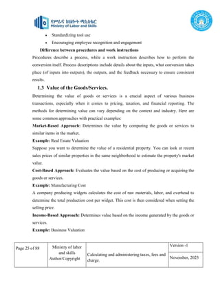 Page 25 of 88 Ministry of labor
and skills
Author/Copyright
Calculating and administering taxes, fees and
charge.
Version -1
November, 2023
 Standardizing tool use
 Encouraging employee recognition and engagement
Difference between procedures and work instructions
Procedures describe a process, while a work instruction describes how to perform the
conversion itself. Process descriptions include details about the inputs, what conversion takes
place (of inputs into outputs), the outputs, and the feedback necessary to ensure consistent
results.
1.3 Value of the Goods/Services.
Determining the value of goods or services is a crucial aspect of various business
transactions, especially when it comes to pricing, taxation, and financial reporting. The
methods for determining value can vary depending on the context and industry. Here are
some common approaches with practical examples:
Market-Based Approach: Determines the value by comparing the goods or services to
similar items in the market.
Example: Real Estate Valuation
Suppose you want to determine the value of a residential property. You can look at recent
sales prices of similar properties in the same neighborhood to estimate the property's market
value.
Cost-Based Approach: Evaluates the value based on the cost of producing or acquiring the
goods or services.
Example: Manufacturing Cost
A company producing widgets calculates the cost of raw materials, labor, and overhead to
determine the total production cost per widget. This cost is then considered when setting the
selling price.
Income-Based Approach: Determines value based on the income generated by the goods or
services.
Example: Business Valuation
 