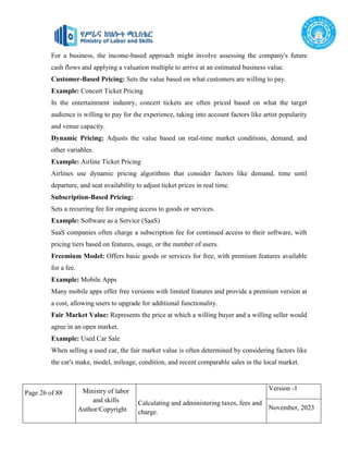 Page 26 of 88 Ministry of labor
and skills
Author/Copyright
Calculating and administering taxes, fees and
charge.
Version -1
November, 2023
For a business, the income-based approach might involve assessing the company's future
cash flows and applying a valuation multiple to arrive at an estimated business value.
Customer-Based Pricing: Sets the value based on what customers are willing to pay.
Example: Concert Ticket Pricing
In the entertainment industry, concert tickets are often priced based on what the target
audience is willing to pay for the experience, taking into account factors like artist popularity
and venue capacity.
Dynamic Pricing: Adjusts the value based on real-time market conditions, demand, and
other variables.
Example: Airline Ticket Pricing
Airlines use dynamic pricing algorithms that consider factors like demand, time until
departure, and seat availability to adjust ticket prices in real time.
Subscription-Based Pricing:
Sets a recurring fee for ongoing access to goods or services.
Example: Software as a Service (SaaS)
SaaS companies often charge a subscription fee for continued access to their software, with
pricing tiers based on features, usage, or the number of users.
Freemium Model: Offers basic goods or services for free, with premium features available
for a fee.
Example: Mobile Apps
Many mobile apps offer free versions with limited features and provide a premium version at
a cost, allowing users to upgrade for additional functionality.
Fair Market Value: Represents the price at which a willing buyer and a willing seller would
agree in an open market.
Example: Used Car Sale
When selling a used car, the fair market value is often determined by considering factors like
the car's make, model, mileage, condition, and recent comparable sales in the local market.
 