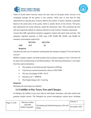 Page 27 of 88 Ministry of labor
and skills
Author/Copyright
Calculating and administering taxes, fees and
charge.
Version -1
November, 2023
Value of Goods and/or Services means the total value of all goods and/or services to be
exchanged amongst all the parties to any contract, which may or may 0not be fully
represented by a specific price or prices stated in the contract. Customs valuation is generally
based on the actual price of the goods, which is usually shown on the invoice. This price,
plus adjustments for certain elements, equals the transaction value. This constitutes the first
and most important method of valuation referred to in the Customs Valuation Agreement.
Assume that ABC agricultural enterprise engaged in import and export trade activities. The
enterprise imported materials at FOB value USD 50,000 BR 20,000, and 60,000 for
insurance, and transport respectively.
BUYING SELLING
USD 23.5 24
Required
Calculate the total cost of materials assuming that the enterprise charged 3% by the bank for
services?
MOHA Company imports soft drink powder from its parent company in New York that will
be used in the manufacturing of soft drink products. The following information’s were taken
from the customs declaration.
 The quantity of soft drink powder imported is 6500 Kg.
 Total invoice amount (transaction value) is USD 25000.
 The rate of exchange 1USD = Br 23
 Insurance cost = 10000 Br.
 The Freight charge is Br. 15 per Kg.
Required:
Determine the total import tax liability?
1.4 Liability to Pay Taxes, Fees and Charges.
In Ethiopia, the liability to pay taxes falls on individuals, businesses, and other entities that
generate taxable income. The Ethiopian tax system encompasses various taxes, including
 