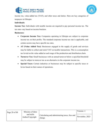 Page 28 of 88 Ministry of labor
and skills
Author/Copyright
Calculating and administering taxes, fees and
charge.
Version -1
November, 2023
income tax, value-added tax (VAT), and other taxes and duties. Here are key categories of
taxpayers in Ethiopia:
Individuals:
Income Tax: Individuals with taxable income are required to pay personal income tax. The
tax rates vary based on income brackets.
Businesses:
 Corporate Income Tax: Companies operating in Ethiopia are subject to corporate
income tax on their profits. The standard corporate income tax rate is applicable, and
certain sectors may have specific tax rates.
 AT (Value Added Tax): Businesses engaged in the supply of goods and services
may be liable to collect and remit VAT on taxable transactions. This is a consumption
tax levied on the value added at each stage of the production and distribution chain.
 Turnover Tax: Small businesses with an annual turnover below a specified threshold
may be subject to turnover tax as an alternative to the corporate income tax.
 Special Taxes: Certain industries or businesses may be subject to specific taxes or
levies based on their nature of operations.
 