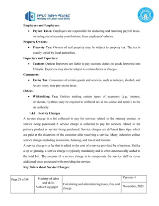 Page 29 of 88 Ministry of labor
and skills
Author/Copyright
Calculating and administering taxes, fees and
charge.
Version -1
November, 2023
Employers and Employees:
 Payroll Taxes: Employers are responsible for deducting and remitting payroll taxes,
including social security contributions, from employees' salaries.
Property Owners:
 Property Tax: Owners of real property may be subject to property tax. The tax is
usually levied by local authorities.
Importers and Exporters:
 Customs Duties: Importers are liable to pay customs duties on goods imported into
Ethiopia. Exporters may also be subject to certain duties or charges.
Consumers:
 Excise Tax: Consumers of certain goods and services, such as tobacco, alcohol, and
luxury items, may pay excise taxes.
Others:
 Withholding Tax: Entities making certain types of payments (e.g., interest,
dividends, royalties) may be required to withhold tax at the source and remit it to the
tax authority.
1.4.1 Service Charges
A service charge is a fee collected to pay for services related to the primary product or
service being purchased. A service charge is collected to pay for services related to the
primary product or service being purchased. Service charges are different from tips, which
are paid at the discretion of the customer after receiving a service. Many industries collect
service charges including restaurants, banking, and travel and tourism.
A service charge is a fee that is added to the cost of a service provided by a business. Unlike
a tip or gratuity, a service charge is typically mandatory and is often automatically added to
the total bill. The purpose of a service charge is to compensate the service staff or cover
additional costs associated with providing the service.
Key Points about Service Charges:
 