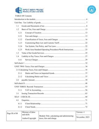 Page III of 88
Minister of labor
and skills
Author/Copyright
Module Title: calculating and administering
taxes, fees and charge.
Version -1
November, 2023
TABLE OF Contents
Introduction to the module........................................................................................................ 6
Unit One: Tax Liability of goods............................................................................................. 7
1.1 Goods and Documents of tax ..................................................................................... 8
1.2 Basis of Tax, Fees and Charge................................................................................. 13
1.2.1 Concept of Taxation.......................................................................................... 13
1.2.1 Fees and charge................................................................................................. 13
1.2.2 Classification of Taxes, Fees and Charges. ...................................................... 16
1.2.3 Customizing Duty Law and Customs Tariff..................................................... 22
1.2.4 Tax System, Tax Policy, and Tax Laws ........................................................... 22
1.2.5 Work Area Standard Operating Procedures/Work Instructions........................ 23
1.3 Value of the Goods/Services.................................................................................... 25
1.4 Liability to Pay Taxes, Fees and Charges. ............................................................... 27
1.4.1 Service Charges ................................................................................................ 29
Self-check 1 ............................................................................................................................ 32
UNIT TWO: Taxes, Fees and Charges................................................................................... 34
2.1 Calculating Taxes, Fees and Charges............................................................................ 35
2.1.1 Duties and Taxes on Imported Goods............................................................... 37
2.1.2 Calculating Duties and Taxes ........................................................................... 37
2.2 payable Amount ....................................................................................................... 39
Self-check II............................................................................................................................ 48
UNIT THREE: Records Transaction...................................................................................... 53
3.1.1 VAT in Accounting........................................................................................... 56
3.1 Issuing Transaction Records. ................................................................................... 63
SELF – CHECK III................................................................................................................. 68
4.1 Enquiries................................................................................................................... 71
4.1.1 Client Relationship............................................................................................ 71
4.1.2 Client Needs...................................................................................................... 72
 