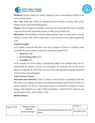 Page 30 of 88 Ministry of labor
and skills
Author/Copyright
Calculating and administering taxes, fees and
charge.
Version -1
November, 2023
Mandatory: Service charges are usually compulsory and are automatically included in the
total cost of the service.
Not a Tip: Unlike tips, which are voluntary and given directly to service staff, service
charges are part of the formal billing process.
Purpose: Service charges are intended to cover the costs of providing the service, including
wages for service staff, operational expenses, or other service-related costs.
Distribution: The distribution of service charge proceeds varies. In some cases, it may go
directly to service staff, while in other cases, it may be used to cover general operational
costs.
Practical Example:
Let's consider a restaurant that adds a 10% service charge to all bills. If a customer's meal
costs $100, the service charge would be $10, making the total bill $110.
 Meal Cost: $100
 Service Charge (10%): $10
 Total Bill: $110
In this example, the service charge is automatically added to the customer's bill, and it is
expected that the customer will pay the total amount. The restaurant may use the service
charge to compensate its staff for their service or cover other operational expenses associated
with providing a dining experience.
Types of Service Charges
Most hotels and restaurants: in the U.S. charge a service fee that’s a percentage of the total
bill, often in lieu of tipping. The delivery fee charged for ordering room service at a hotel or a
gratuity applied to the bill for a large group dining at a restaurant are examples of service
charges. If the total bill on an order is $250, and gratuity is stated to be 18%, then the total
bill to be paid is $250 + (18% x $250) = $295.
Banking Industry
 