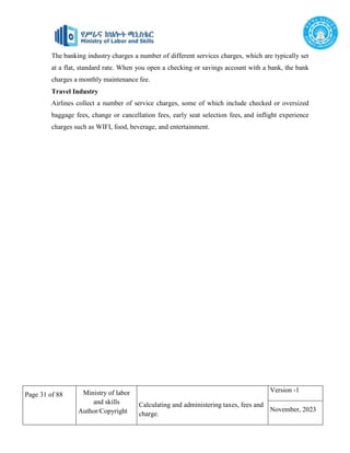 Page 31 of 88 Ministry of labor
and skills
Author/Copyright
Calculating and administering taxes, fees and
charge.
Version -1
November, 2023
The banking industry charges a number of different services charges, which are typically set
at a flat, standard rate. When you open a checking or savings account with a bank, the bank
charges a monthly maintenance fee.
Travel Industry
Airlines collect a number of service charges, some of which include checked or oversized
baggage fees, change or cancellation fees, early seat selection fees, and inflight experience
charges such as WIFI, food, beverage, and entertainment.
 