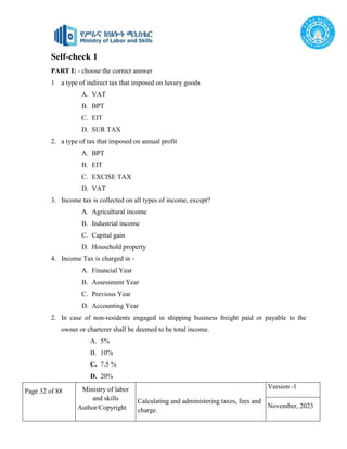 Page 32 of 88 Ministry of labor
and skills
Author/Copyright
Calculating and administering taxes, fees and
charge.
Version -1
November, 2023
Self-check 1
PART I: - choose the correct answer
1 a type of indirect tax that imposed on luxury goods
A. VAT
B. BPT
C. EIT
D. SUR TAX
2. a type of tax that imposed on annual profit
A. BPT
B. EIT
C. EXCISE TAX
D. VAT
3. Income tax is collected on all types of income, except?
A. Agricultural income
B. Industrial income
C. Capital gain
D. Household property
4. Income Tax is charged in -
A. Financial Year
B. Assessment Year
C. Previous Year
D. Accounting Year
2. In case of non-residents engaged in shipping business freight paid or payable to the
owner or charterer shall be deemed to be total income.
A. 5%
B. 10%
C. 7.5 %
D. 20%
 