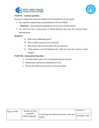 Page 33 of 88 Ministry of labor
and skills
Author/Copyright
Calculating and administering taxes, fees and
charge.
Version -1
November, 2023
PART II: - workout questions
Required: compute the excise tax payable by the manufacturer for the month
1. Xyz importers imported pure alcohol that has CIF birr 950000.
Required: - what should the importer pay as excise tax on this import?
2. Ato Alem has won a lottery price of 50,000 Ethiopian birr from the notional lottery
administration
Required
A. Who is the withholding agent?
B. Who is liable to pay tax to tax authority?
C. How much is the tax to be paid to the tax authority?
D. If the amount is just 90 Ethiopian birr. Then how the above answer would
change?
PART III: - Demonstrate Question
1. List and explain types of tax in Ethiopian taxation concept?
2. Demonstrate and discuss classification of tax?
3. Discuss the difference between tax, fess and charge?
 