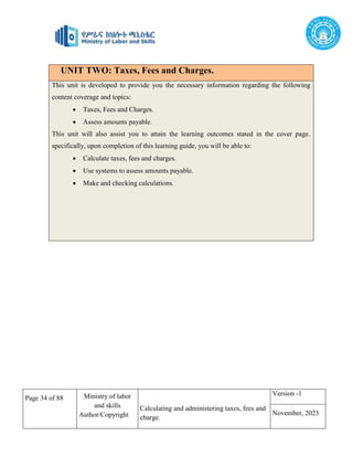 Page 34 of 88 Ministry of labor
and skills
Author/Copyright
Calculating and administering taxes, fees and
charge.
Version -1
November, 2023
UNIT TWO: Taxes, Fees and Charges.
This unit is developed to provide you the necessary information regarding the following
content coverage and topics:
 Taxes, Fees and Charges.
 Assess amounts payable.
This unit will also assist you to attain the learning outcomes stated in the cover page.
specifically, upon completion of this learning guide, you will be able to:
 Calculate taxes, fees and charges.
 Use systems to assess amounts payable.
 Make and checking calculations.
 