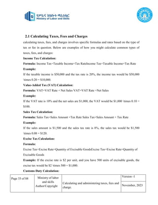 Page 35 of 88 Ministry of labor
and skills
Author/Copyright
Calculating and administering taxes, fees and
charge.
Version -1
November, 2023
2.1 Calculating Taxes, Fees and Charges
calculating taxes, fees, and charges involves specific formulas and rates based on the type of
tax or fee in question. Below are examples of how you might calculate common types of
taxes, fees, and charges:
Income Tax Calculation:
Formula: Income Tax=Taxable Income×Tax RateIncome Tax=Taxable Income×Tax Rate
Example:
If the taxable income is $50,000 and the tax rate is 20%, the income tax would be $50,000
times 0.20 = $10,000.
Value-Added Tax (VAT) Calculation:
Formula: VAT=VAT Rate × Net Sales VAT=VAT Rate ×Net Sales
Example:
If the VAT rate is 10% and the net sales are $1,000, the VAT would be $1,000 times 0.10 =
$100.
Sales Tax Calculation:
Formula: Sales Tax=Sales Amount ×Tax Rate Sales Tax=Sales Amount × Tax Rate
Example:
If the sales amount is $1,500 and the sales tax rate is 8%, the sales tax would be $1,500
times 0.08 = $120.
Excise Tax Calculation:
Formula:
Excise Tax=Excise Rate×Quantity of Excisable GoodsExcise Tax=Excise Rate×Quantity of
Excisable Goods
Example: If the excise rate is $2 per unit, and you have 500 units of excisable goods, the
excise tax would be $2 times 500 = $1,000.
Customs Duty Calculation:
 