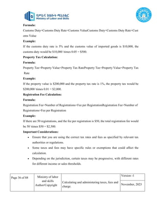 Page 36 of 88 Ministry of labor
and skills
Author/Copyright
Calculating and administering taxes, fees and
charge.
Version -1
November, 2023
Formula:
Customs Duty=Customs Duty Rate×Customs ValueCustoms Duty=Customs Duty Rate×Cust
oms Value
Example:
If the customs duty rate is 5% and the customs value of imported goods is $10,000, the
customs duty would be $10,000 times 0.05 = $500.
Property Tax Calculation:
Formula:
Property Tax=Property Value×Property Tax RateProperty Tax=Property Value×Property Tax
Rate
Example:
If the property value is $200,000 and the property tax rate is 1%, the property tax would be
$200,000 times 0.01 = $2,000.
Registration Fee Calculation:
Formula:
Registration Fee=Number of Registrations×Fee per RegistrationRegistration Fee=Number of
Registrations×Fee per Registration
Example:
If there are 50 registrations, and the fee per registration is $50, the total registration fee would
be 50 times $50 = $2,500.
Important Considerations:
 Ensure that you are using the correct tax rates and fees as specified by relevant tax
authorities or regulations.
 Some taxes and fees may have specific rules or exemptions that could affect the
calculation.
 Depending on the jurisdiction, certain taxes may be progressive, with different rates
for different income or sales thresholds.
 