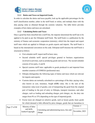 Page 37 of 88 Ministry of labor
and skills
Author/Copyright
Calculating and administering taxes, fees and
charge.
Version -1
November, 2023
2.1.1 Duties and Taxes on Imported Goods.
In order to calculate the duties and taxes payable, look up the applicable percentages for the
tariff classification number, either in the tariff book or online, and multiply them with the
duty paying value as obtained through the customs valuation. The table below provides
examples of how duties and taxes are calculated.
2.1.2 Calculating Duties and Taxes
Once a good has been classified into a tariff line, the importer determined the tariff rate to be
applied to be paid as per the Ethiopian tariff book. The tariff book is a publication by the
ministry of finance and economic cooperation (ministry), which lists the import and export
tariff rates which are applied in Ethiopia on goods exports and imports. The tariff book is
based on the international convention on the code. Ethiopian tariff structure the tariff book is
structured as follows
 First schedule tariff: import tariff at basic rates;
 Second schedule tariff: special privileges granted to business organizations
involved in activities, such as producing goods and services. The second schedule
consists of two parts, A and B.
 Special customs tariff rates: applicable to goods produced in and imported from
member countries of COMESA (preferential rate).
 Ethiopia distinguishes the following types of duties and taxes which are relevant
for imports and exports:
 Customs duties are normally calculated as a percentage of the duty- paying value,
also known as cost, insurance, freight (CIF) value. this is the sum of the
transaction value (cost of goods), cost of transporting the good from the original
port of loading to the port of entry in Ethiopia, transport insurance, and other
charges, such as loading and unloading charges, port charges, etc. the duty rate
ranges from 0% to 35% depending on the type of imported goods.
 Excise taxes are charged on selective goods, such as luxury goods, basic goods
for which demand is little affected by price changes, goods that are hazardous to
 