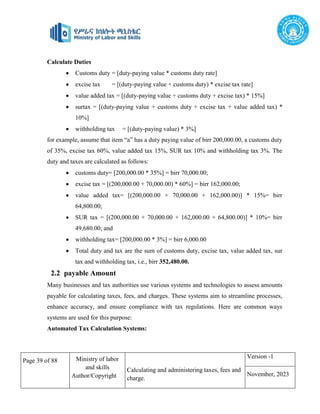 Page 39 of 88 Ministry of labor
and skills
Author/Copyright
Calculating and administering taxes, fees and
charge.
Version -1
November, 2023
Calculate Duties
 Customs duty = [duty-paying value * customs duty rate]
 excise tax = [(duty-paying value + customs duty) * excise tax rate]
 value added tax = [(duty-paying value + customs duty + excise tax) * 15%]
 surtax = [(duty-paying value + customs duty + excise tax + value added tax) *
10%]
 withholding tax = [(duty-paying value) * 3%]
for example, assume that item “a” has a duty paying value of birr 200,000.00, a customs duty
of 35%, excise tax 60%, value added tax 15%, SUR tax 10% and withholding tax 3%. The
duty and taxes are calculated as follows:
 customs duty= [200,000.00 * 35%] = birr 70,000.00;
 excise tax = [(200,000.00 + 70,000.00) * 60%] = birr 162,000.00;
 value added tax= [(200,000.00 + 70,000.00 + 162,000.00)] * 15%= birr
64,800.00;
 SUR tax = [(200,000.00 + 70,000.00 + 162,000.00 + 64,800.00)] * 10%= birr
49,680.00; and
 withholding tax= [200,000.00 * 3%] = birr 6,000.00
 Total duty and tax are the sum of customs duty, excise tax, value added tax, sur
tax and withholding tax, i.e., birr 352,480.00.
2.2 payable Amount
Many businesses and tax authorities use various systems and technologies to assess amounts
payable for calculating taxes, fees, and charges. These systems aim to streamline processes,
enhance accuracy, and ensure compliance with tax regulations. Here are common ways
systems are used for this purpose:
Automated Tax Calculation Systems:
 