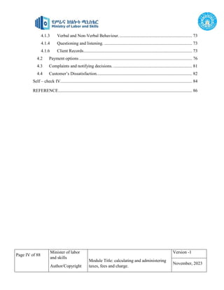 Page IV of 88
Minister of labor
and skills
Author/Copyright
Module Title: calculating and administering
taxes, fees and charge.
Version -1
November, 2023
4.1.3 Verbal and Non-Verbal Behaviour. .................................................................. 73
4.1.4 Questioning and listening. ................................................................................ 73
4.1.6 Client Records................................................................................................... 73
4.2 Payment options....................................................................................................... 76
4.3 Complaints and notifying decisions. ........................................................................ 81
4.4 Customer’s Dissatisfaction....................................................................................... 82
Self – check IV........................................................................................................................ 84
REFERENCE.......................................................................................................................... 86
 