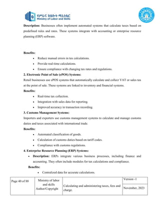 Page 40 of 88 Ministry of labor
and skills
Author/Copyright
Calculating and administering taxes, fees and
charge.
Version -1
November, 2023
Description: Businesses often implement automated systems that calculate taxes based on
predefined rules and rates. These systems integrate with accounting or enterprise resource
planning (ERP) software.
Benefits:
 Reduce manual errors in tax calculations.
 Provide real-time calculations.
 Ensure compliance with changing tax rates and regulations.
2. Electronic Point of Sale (ePOS) Systems:
Retail businesses use ePOS systems that automatically calculate and collect VAT or sales tax
at the point of sale. These systems are linked to inventory and financial systems.
Benefits:
 Real-time tax collection.
 Integration with sales data for reporting.
 Improved accuracy in transaction recording.
3. Customs Management Systems:
Importers and exporters use customs management systems to calculate and manage customs
duties and taxes associated with international trade.
Benefits:
 Automated classification of goods.
 Calculation of customs duties based on tariff codes.
 Compliance with customs regulations.
4. Enterprise Resource Planning (ERP) Systems:
 Description: ERPs integrate various business processes, including finance and
accounting. They often include modules for tax calculations and compliance.
Benefits:
 Centralized data for accurate calculations.
 