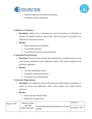 Page 41 of 88 Ministry of labor
and skills
Author/Copyright
Calculating and administering taxes, fees and
charge.
Version -1
November, 2023
 Seamless integration with financial reporting.
 Compliance with tax regulations.
5. Online Tax Calculators:
 Description: Online tools or calculators are used by businesses or individuals to
estimate tax liabilities based on entered data. These tools may be provided by tax
authorities or third-party providers.
 Benefits:
 Quick estimation of tax liabilities.
 User-friendly interfaces.
 Accessibility for businesses and individuals.
6. Automated Payroll Systems:
 Description: Payroll systems calculate and withhold taxes, including income tax and
social security contributions, from employees' salaries. They ensure compliance with
payroll tax regulations.
 Benefits:
 Accurate withholding of taxes.
 Compliance with payroll tax laws.
 Generation of tax-related reports.
7. Electronic Filing Systems:
 Description: Tax authorities often provide electronic filing systems for taxpayers to
submit tax returns and declarations online. These systems may include built-in
calculators.
 Benefits:
 Faster and more efficient filing.
 Reduction of manual errors.
 