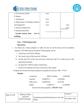 Page 43 of 88 Ministry of labor
and skills
Author/Copyright
Calculating and administering taxes, fees and
charge.
Version -1
November, 2023
a. Cost of lease of land
b. Repairs
c. maintenance
d. Depreciation of building furniture
and equipment’s
e. Interest on bank loans
f. Insurance premiums
Taxable income from rent of
buildings
xxxx
xxxx
xxxx
xxxx xxxx
xxxx
Note: - ETB Ethiopian Birr
Illustration
1. Ato Belay has a house property in Addis. He has let out the house for the residential
purposes. The following are the details of the property let out.
i. Actual rent received birr 900 pm.
ii. Fair rental value of the house birr 1200 pm.
iii. He has paid 15% of the rent received as land taxes and 2% as others taxes to the
regional government.
iv. He spent birr 1560 for repairs of that house.
v. He does not maintain any book of accounts in this regard.
Compute the income from house properly tax payable for the year 1996 – 97 E.C
Solution
Actual rent 900*12 months = 10,800.00
Land tax 10,800*0.15 = (1620.00)
Other taxes 10,800*0.02 = (216.00)
Repair 10,800*1/2 = (5,400.00)
Income from house property 3,564 Per Year
 