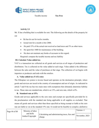 Page 44 of 88 Ministry of labor
and skills
Author/Copyright
Calculating and administering taxes, fees and
charge.
Version -1
November, 2023
Taxable income Tax Free
Activity 2.1
Mr. X has a building that is available for rent. The following are the details of the property let
out
 He has let out for twelve months.
 Actual rent for a month is birr 2000.
 He paid 15% of the actual rent received as land taxes and 3% as other taxes.
 He spent birr 1000 for maintenance of the building.
 He does not maintain any books of accounts in this regard.
Required: compute the taxable income and tax liability
III. Calculate Value added tax
VAT is a transaction tax collected on all goods and services at all stages of production and
distribution. Tax is collected on the value added at each stage. Value added is the difference
between the sales and the value of purchases at that stage. The collection of vat begins with
importers or producers and ends with the retailers.
A. Value added tax (VAT) rates
The Ethiopian vat system is invoice based and operates on the destination principle, where
goods and services are taxed in the country of consumption and not of origin. As indicated in
article 7 and 8 the tax has two main rates with exemptions that ultimately determine liability
to tax. These rates are standard rate, which is at 15%, and zero rate, which is 0%.
B. Standard rate at 15%
Goods and services applicable to the zero rates and exempt are specifically provided for in
the proclamation with the standard rate being applicable to all supplies so excluded. That
means all goods and services other than those specified as being exempt or liable at the zero
rate are liable to vat at the standard 15% rate. It would not be feasible to compile a definitive
 