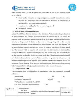 Page 45 of 88 Ministry of labor
and skills
Author/Copyright
Calculating and administering taxes, fees and
charge.
Version -1
November, 2023
of the coverage of the 15% rate. In general, the value added tax rate of 15% would be levied
on the value of:
 Every taxable transaction by a registered person. A taxable transaction is a supply
of goods or a rendering of services in Ethiopia in the course or furtherance of a
taxable activity, other than an exempt supply.
 every import of goods, other than an exempt import; and
 an import of services
b. VAT on imported goods and services
Article 14 and 15 are about the time and value of imports. As indicated in the proclamation
all goods imported into Ethiopia are liable to vat at a standard rate of 15% unless the
imported goods are zero-rated and exempted. as far as the payment is concerned the importer
is liable to the payment of the tax at the point of clearing the goods in the customs
department of Ethiopian custom authority no matter whether the goods are imported for
private or business purposes, and whether or not the importer is registered for value added
tax. The value on which an importer will have to pay vat at importation is determined by
adding the CIF (cost, insurance and freight) duty, the custom duty, and all cost of any
service- supplied incidental to the delivery of the goods. The Ethiopian custom authority will
give the basis of value for vat purposes. An importer, if he is registered for vat can claim vat
refund on imported goods if the imported goods are for taxable business purposes and not for
private use. To ask for a vat claim, however, the importer must obtain a copy of the customs
bill of entry certified by Ethiopian custom authority as to the amount of vat paid.
c. Computation of VAT
The computation of the vat liability from the manufacturer to the final consumer is presented
as follows.
Manufacturer birr tax
Purchases of raw materials br 2,000
VAT paid on raw material (15% x 2,000) 300
Cost of the material to the manufacturer 2,300
 