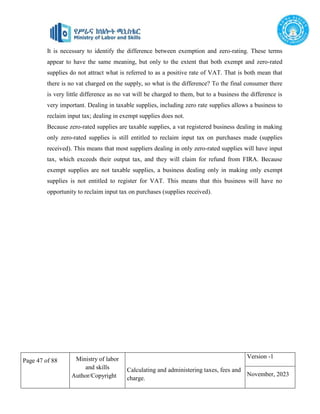 Page 47 of 88 Ministry of labor
and skills
Author/Copyright
Calculating and administering taxes, fees and
charge.
Version -1
November, 2023
It is necessary to identify the difference between exemption and zero-rating. These terms
appear to have the same meaning, but only to the extent that both exempt and zero-rated
supplies do not attract what is referred to as a positive rate of VAT. That is both mean that
there is no vat charged on the supply, so what is the difference? To the final consumer there
is very little difference as no vat will be charged to them, but to a business the difference is
very important. Dealing in taxable supplies, including zero rate supplies allows a business to
reclaim input tax; dealing in exempt supplies does not.
Because zero-rated supplies are taxable supplies, a vat registered business dealing in making
only zero-rated supplies is still entitled to reclaim input tax on purchases made (supplies
received). This means that most suppliers dealing in only zero-rated supplies will have input
tax, which exceeds their output tax, and they will claim for refund from FIRA. Because
exempt supplies are not taxable supplies, a business dealing only in making only exempt
supplies is not entitled to register for VAT. This means that this business will have no
opportunity to reclaim input tax on purchases (supplies received).
 