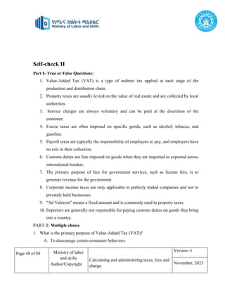 Page 48 of 88 Ministry of labor
and skills
Author/Copyright
Calculating and administering taxes, fees and
charge.
Version -1
November, 2023
Self-check II
Part I- True or False Questions:
1. Value-Added Tax (VAT) is a type of indirect tax applied at each stage of the
production and distribution chain.
2. Property taxes are usually levied on the value of real estate and are collected by local
authorities.
3. Service charges are always voluntary and can be paid at the discretion of the
customer.
4. Excise taxes are often imposed on specific goods, such as alcohol, tobacco, and
gasoline.
5. Payroll taxes are typically the responsibility of employees to pay, and employers have
no role in their collection.
6. Customs duties are fees imposed on goods when they are imported or exported across
international borders.
7. The primary purpose of fees for government services, such as license fees, is to
generate revenue for the government.
8. Corporate income taxes are only applicable to publicly traded companies and not to
privately held businesses.
9. "Ad Valorem" means a fixed amount and is commonly used in property taxes.
10. Importers are generally not responsible for paying customs duties on goods they bring
into a country.
PART II. Multiple choice
1. What is the primary purpose of Value-Added Tax (VAT)?
A. To discourage certain consumer behaviors
 