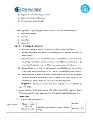 Page 49 of 88 Ministry of labor
and skills
Author/Copyright
Calculating and administering taxes, fees and
charge.
Version -1
November, 2023
B. To generate revenue for the government
C. To provide subsidies to businesses
D. To promote international trade
2. Which type of tax is typically applied to the income of individuals and businesses?
A. Value-Added Tax (VAT)
B. Sales Tax
C. Excise Tax
D. Income Tax
PART III - WORK OUT QUESTION
1. Ato Amaha owns four houses. The details regarding which are as follows: -
I. The first house of the annual rental value of birr 4400 was occupied by him for his
own residence.
II. The second house of the annual rental value of birr 5600 was let out at birr 400
pm. He paid birr 600 as interest on money borrowed for the construction of the
house, birr 80 as land tax and birr 200 as insurance premium of the house.
III. The third house is birr 1600 pm and its actual rent is 1400-birr pm. But in respect
of this house maintenance charge of birr 1600 per year including repaint charges.
IV. The fourth house of which is birr 6000 par year was let out at 600 pm. It remained
vacant for 4 months. The unrealized rent in respect of this house during the year
was birr 1200, which satisfies the conditions for clamming this loss.
REQUIRED: - Find out the income from house property and tax payable for the
year 1996-97 E.C
2. assume that item “a” has a duty paying value of birr 1,000,000.00, a customs duty of
35%, excise tax 50%, value added tax 15%, SUR tax 10% and withholding tax 3%.
REQUIRED
A. Calculates total duty and taxes?
 