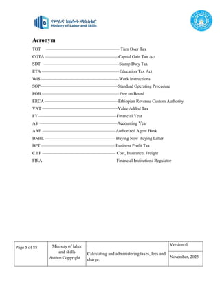 Page 5 of 88 Ministry of labor
and skills
Author/Copyright
Calculating and administering taxes, fees and
charge.
Version -1
November, 2023
Acronym
TOT –––––––––––––––––––––––––––––––––– Turn Over Tax
CGTA ––––––––––––––––––––––––––––––––––Capital Gain Tax Act
SDT –––––––––––––––––––––––––––––––––––Stamp Duty Tax
ETA ––––––––––––––––––––––––––––––––––––Education Tax Act
WIS ––––––––––––––––––––––––––––––––––––Work Instructions
SOP––––––––––––––––––––––––––––––––––––Standard Operating Procedure
FOB ––––––––––––––––––––––––––––––––––––Free on Board
ERCA ––––––––––––––––––––––––––––––––––Ethiopian Revenue Custom Authority
VAT –––––––––––––––––––––––––––––––––––Value Added Tax
FY ––––––––––––––––––––––––––––––––––––Financial Year
AY ––––––––––––––––––––––––––––––––––––Accounting Year
AAB ––––––––––––––––––––––––––––––––––Authorized Agent Bank
BNBL –––––––––––––––––––––––––––––––––Buying Now Buying Latter
BPT –––––––––––––––––––––––––––––––––– Business Profit Tax
C.I.F –––––––––––––––––––––––––––––––––– Cost, Insurance, Freight
FIRA ––––––––––––––––––––––––––––––––––Financial Institutions Regulator
 