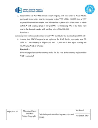 Page 50 of 88 Ministry of labor
and skills
Author/Copyright
Calculating and administering taxes, fees and
charge.
Version -1
November, 2023
3. In sene 1999 E.C New Millennium Share Company, with head office in Addis Ababa,
purchased items with a total invoice price before VAT of birr 300,000 from a VAT
registered business in Ethiopia. New Millennium exported 60% of the items to a firm
in U.S.A with a selling price of birr 270,000. The remaining 40% of the items were
sold in the domestic market with a selling price of birr 220,000.
Required: -
Determine New Millennium Company’s total VAT liability for the month of sene 1999 E.C
4. Assume that ABC Company is not registered for VAT. In the year ended sene 30,
1999 E.C, the company’s output total birr 128,000 and it has inputs costing birr
40,000. plus VAT at 15% rate
Required: -
How much profit does the company make for the year if the company registered for
VAT voluntarily?
 