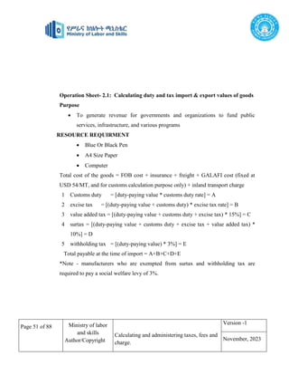 Page 51 of 88 Ministry of labor
and skills
Author/Copyright
Calculating and administering taxes, fees and
charge.
Version -1
November, 2023
Operation Sheet- 2.1: Calculating duty and tax import & export values of goods
Purpose
 To generate revenue for governments and organizations to fund public
services, infrastructure, and various programs
RESOURCE REQUIRMENT
 Blue Or Black Pen
 A4 Size Paper
 Computer
Total cost of the goods = FOB cost + insurance + freight + GALAFI cost (fixed at
USD 54/MT, and for customs calculation purpose only) + inland transport charge
1 Customs duty = [duty-paying value * customs duty rate] = A
2 excise tax = [(duty-paying value + customs duty) * excise tax rate] = B
3 value added tax = [(duty-paying value + customs duty + excise tax) * 15%] = C
4 surtax = [(duty-paying value + customs duty + excise tax + value added tax) *
10%] = D
5 withholding tax = [(duty-paying value) * 3%] = E
Total payable at the time of import = A+B+C+D+E
*Note - manufacturers who are exempted from surtax and withholding tax are
required to pay a social welfare levy of 3%.
 