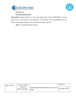 Page 52 of 88 Ministry of labor
and skills
Author/Copyright
Calculating and administering taxes, fees and
charge.
Version -1
November, 2023
Lap-Test- 2.1
Practical Demonstration
Instructions: assume that item “a” has a duty paying value of birr 1,000,000.00, a customs
duty of 35%, excise tax 60%, value added tax 15%, SUR tax 10% and withholding tax 3%.
Follow all necessary steps and format calculates total duty and tax?
Task 1: calculate total duty and tax?
 
