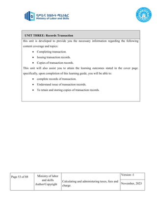 Page 53 of 88 Ministry of labor
and skills
Author/Copyright
Calculating and administering taxes, fees and
charge.
Version -1
November, 2023
UNIT THREE: Records Transaction
this unit is developed to provide you the necessary information regarding the following
content coverage and topics:
 Completing transaction.
 Issuing transaction records.
 Copies of transaction records.
This unit will also assist you to attain the learning outcomes stated in the cover page.
specifically, upon completion of this learning guide, you will be able to:
 complete records of transaction.
 Understand issue of transaction records.
 To retain and storing copies of transaction records.
 