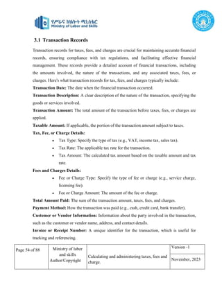 Page 54 of 88 Ministry of labor
and skills
Author/Copyright
Calculating and administering taxes, fees and
charge.
Version -1
November, 2023
Transaction records for taxes, fees, and charges are crucial for maintaining accurate financial
records, ensuring compliance with tax regulations, and facilitating effective financial
management. These records provide a detailed account of financial transactions, including
the amounts involved, the nature of the transactions, and any associated taxes, fees, or
charges. Here's what transaction records for tax, fees, and charges typically include:
Transaction Date: The date when the financial transaction occurred.
Transaction Description: A clear description of the nature of the transaction, specifying the
goods or services involved.
Transaction Amount: The total amount of the transaction before taxes, fees, or charges are
applied.
Taxable Amount: If applicable, the portion of the transaction amount subject to taxes.
Tax, Fee, or Charge Details:
 Tax Type: Specify the type of tax (e.g., VAT, income tax, sales tax).
 Tax Rate: The applicable tax rate for the transaction.
 Tax Amount: The calculated tax amount based on the taxable amount and tax
rate.
Fees and Charges Details:
 Fee or Charge Type: Specify the type of fee or charge (e.g., service charge,
licensing fee).
 Fee or Charge Amount: The amount of the fee or charge.
Total Amount Paid: The sum of the transaction amount, taxes, fees, and charges.
Payment Method: How the transaction was paid (e.g., cash, credit card, bank transfer).
Customer or Vendor Information: Information about the party involved in the transaction,
such as the customer or vendor name, address, and contact details.
Invoice or Receipt Number: A unique identifier for the transaction, which is useful for
tracking and referencing.
3.1 Transaction Records
 
