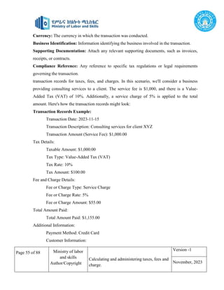 Page 55 of 88 Ministry of labor
and skills
Author/Copyright
Calculating and administering taxes, fees and
charge.
Version -1
November, 2023
Currency: The currency in which the transaction was conducted.
Business Identification: Information identifying the business involved in the transaction.
Supporting Documentation: Attach any relevant supporting documents, such as invoices,
receipts, or contracts.
Compliance Reference: Any reference to specific tax regulations or legal requirements
governing the transaction.
transaction records for taxes, fees, and charges. In this scenario, we'll consider a business
providing consulting services to a client. The service fee is $1,000, and there is a Value-
Added Tax (VAT) of 10%. Additionally, a service charge of 5% is applied to the total
amount. Here's how the transaction records might look:
Transaction Records Example:
Transaction Date: 2023-11-15
Transaction Description: Consulting services for client XYZ
Transaction Amount (Service Fee): $1,000.00
Tax Details:
Taxable Amount: $1,000.00
Tax Type: Value-Added Tax (VAT)
Tax Rate: 10%
Tax Amount: $100.00
Fee and Charge Details:
Fee or Charge Type: Service Charge
Fee or Charge Rate: 5%
Fee or Charge Amount: $55.00
Total Amount Paid:
Total Amount Paid: $1,155.00
Additional Information:
Payment Method: Credit Card
Customer Information:
 