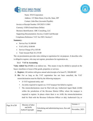 Page 56 of 88 Ministry of labor
and skills
Author/Copyright
Calculating and administering taxes, fees and
charge.
Version -1
November, 2023
Name: XYZ Corporation
Address: 123 Main Street, Cityville, State, ZIP
Contact: John Doe (Accounts Payable)
Invoice or Receipt Number: INV20231115001
Currency: USD (United States Dollar)
Business Identification: ABC Consulting, LLC
Supporting Documentation: Invoice, Credit Card Receipt
Compliance Reference: VAT Act 2023, Section 5
Summary:
 Service Fee: $1,000.00
 VAT (10%): $100.00
 Service Charge (5%): $55.00
 Total Amount Paid: $1,155.00
The vat proclamation provides rules relating to registration for vat purposes. It describes who
is obliged to register, who may not register, procedures for registration etc.
3.1.1 VAT in Accounting
Value Added Tax (VAT) is an indirect tax. This means it may be shifted or passed on the
buyer, transferee or lessee of the goods, properties or services.
A. Register: All entities with gross annual sales/receipts of at least P1, 500,000.00?
B. file: For as long as the VAT registration has not been cancelled, the VAT
return/declaration must be filed by the following taxpayers:
• A VAT-registered entity; and
• An entity required to register as a VAT taxpayer but failed to register.
• The returns/declarations must be filed with any Authorized Agent Bank (AAB)
within the jurisdiction of the Revenue District Office where the taxpayer is
required to register. In places where there is no AAB, the returns/declarations
shall be filed with the Revenue Collection Officer or duly Authorized City or
 