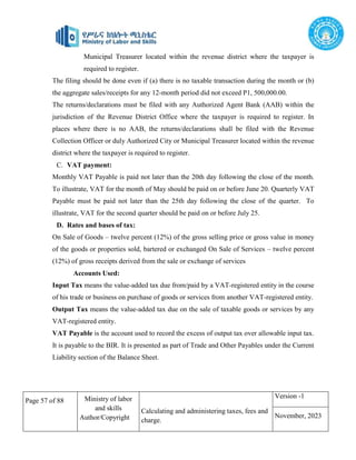 Page 57 of 88 Ministry of labor
and skills
Author/Copyright
Calculating and administering taxes, fees and
charge.
Version -1
November, 2023
Municipal Treasurer located within the revenue district where the taxpayer is
required to register.
The filing should be done even if (a) there is no taxable transaction during the month or (b)
the aggregate sales/receipts for any 12-month period did not exceed P1, 500,000.00.
The returns/declarations must be filed with any Authorized Agent Bank (AAB) within the
jurisdiction of the Revenue District Office where the taxpayer is required to register. In
places where there is no AAB, the returns/declarations shall be filed with the Revenue
Collection Officer or duly Authorized City or Municipal Treasurer located within the revenue
district where the taxpayer is required to register.
C. VAT payment:
Monthly VAT Payable is paid not later than the 20th day following the close of the month.
To illustrate, VAT for the month of May should be paid on or before June 20. Quarterly VAT
Payable must be paid not later than the 25th day following the close of the quarter. To
illustrate, VAT for the second quarter should be paid on or before July 25.
D. Rates and bases of tax:
On Sale of Goods – twelve percent (12%) of the gross selling price or gross value in money
of the goods or properties sold, bartered or exchanged On Sale of Services – twelve percent
(12%) of gross receipts derived from the sale or exchange of services
Accounts Used:
Input Tax means the value-added tax due from/paid by a VAT-registered entity in the course
of his trade or business on purchase of goods or services from another VAT-registered entity.
Output Tax means the value-added tax due on the sale of taxable goods or services by any
VAT-registered entity.
VAT Payable is the account used to record the excess of output tax over allowable input tax.
It is payable to the BIR. It is presented as part of Trade and Other Payables under the Current
Liability section of the Balance Sheet.
 