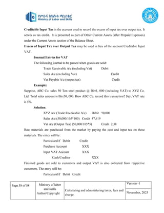 Page 58 of 88 Ministry of labor
and skills
Author/Copyright
Calculating and administering taxes, fees and
charge.
Version -1
November, 2023
Creditable Input Tax is the account used to record the excess of input tax over output tax. It
serves as tax credit. It is presented as part of Other Current Assets (after Prepaid Expenses)
under the Current Assets section of the Balance Sheet.
Excess of Input Tax over Output Tax may be used in lieu of the account Creditable Input
VAT.
Journal Entries for VAT
The following journal to be passed when goods are sold:
Trade Receivable A/c (including Vat) Debit
Sales A/c (excluding Vat) Credit
Vat Payable A/c (output tax) Credit
Example:
Suppose, ABC Co. sales 50 Ton steel product @ Birr1, 000 (including VAT) to XYZ Co.
Ltd. Total sales amount is Birr50, 000. How ABC Co. record this transaction? Say, VAT rate
is 5%.
Solution:
XYZ A/c (Trade Receivable A/c) Debit 50,000
Sales A/c (50,000/105*100) Credit 47,619
Vat A/c (Output Tax) (50,000/105*5) Credit 2,38
Raw materials are purchased from the market by paying the cost and input tax on these
materials. The entry will be:
Particularsl/f Debit Credit
Purchase Account XXX
Input VAT Account XXX
Cash/Creditor XXX
Finished goods are sold to customers and output VAT is also collected from respective
customers. The entry will be:
Particularsl/f Debit Credit
 