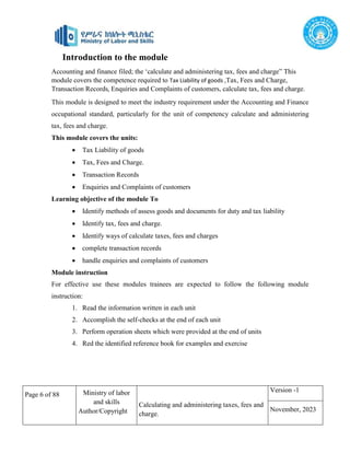 Page 6 of 88 Ministry of labor
and skills
Author/Copyright
Calculating and administering taxes, fees and
charge.
Version -1
November, 2023
Introduction to the module
Accounting and finance filed; the ‘calculate and administering tax, fees and charge” This
module covers the competence required to Tax Liability of goods ,Tax, Fees and Charge,
Transaction Records, Enquiries and Complaints of customers, calculate tax, fees and charge.
This module is designed to meet the industry requirement under the Accounting and Finance
occupational standard, particularly for the unit of competency calculate and administering
tax, fees and charge.
This module covers the units:
 Tax Liability of goods
 Tax, Fees and Charge.
 Transaction Records
 Enquiries and Complaints of customers
Learning objective of the module To
 Identify methods of assess goods and documents for duty and tax liability
 Identify tax, fees and charge.
 Identify ways of calculate taxes, fees and charges
 complete transaction records
 handle enquiries and complaints of customers
Module instruction
For effective use these modules trainees are expected to follow the following module
instruction:
1. Read the information written in each unit
2. Accomplish the self-checks at the end of each unit
3. Perform operation sheets which were provided at the end of units
4. Red the identified reference book for examples and exercise
 