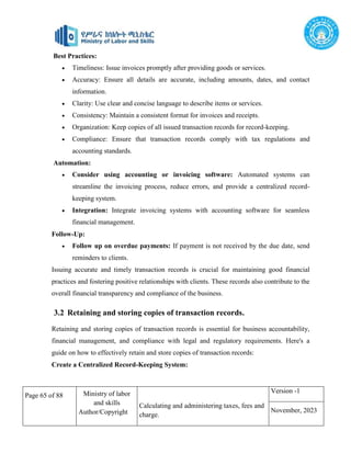 Page 65 of 88 Ministry of labor
and skills
Author/Copyright
Calculating and administering taxes, fees and
charge.
Version -1
November, 2023
Best Practices:
 Timeliness: Issue invoices promptly after providing goods or services.
 Accuracy: Ensure all details are accurate, including amounts, dates, and contact
information.
 Clarity: Use clear and concise language to describe items or services.
 Consistency: Maintain a consistent format for invoices and receipts.
 Organization: Keep copies of all issued transaction records for record-keeping.
 Compliance: Ensure that transaction records comply with tax regulations and
accounting standards.
Automation:
 Consider using accounting or invoicing software: Automated systems can
streamline the invoicing process, reduce errors, and provide a centralized record-
keeping system.
 Integration: Integrate invoicing systems with accounting software for seamless
financial management.
Follow-Up:
 Follow up on overdue payments: If payment is not received by the due date, send
reminders to clients.
Issuing accurate and timely transaction records is crucial for maintaining good financial
practices and fostering positive relationships with clients. These records also contribute to the
overall financial transparency and compliance of the business.
Retaining and storing copies of transaction records is essential for business accountability,
financial management, and compliance with legal and regulatory requirements. Here's a
guide on how to effectively retain and store copies of transaction records:
Create a Centralized Record-Keeping System:
3.2 Retaining and storing copies of transaction records.
 