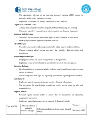 Page 66 of 88 Ministry of labor
and skills
Author/Copyright
Calculating and administering taxes, fees and
charge.
Version -1
November, 2023
 Use accounting software or an enterprise resource planning (ERP) system to
centralize and organize transaction records.
 Implement a consistent file naming convention for easy retrieval.
Organize by Date and Type:
 Arrange transaction records chronologically to facilitate tracking and auditing.
 Categorize records by type, such as invoices, receipts, and financial statements.
Maintain Digital Copies:
 Scan paper documents and store digital copies to reduce physical storage needs.
 Back up digital records regularly to prevent data loss.
Cloud Storage:
 Consider using cloud-based storage solutions for added security and accessibility.
 Choose reputable cloud storage providers that prioritize data encryption and
compliance.
Secure Physical Storage:
 For physical copies, use secure filing cabinets or storage rooms.
 Implement access controls to restrict unauthorized access to physical records.
Retention Policies:
 Develop and adhere to retention policies outlining how long different types of records
should be retained.
 Ensure compliance with legal and regulatory requirements regarding record retention.
Data Security:
 Implement security measures to protect sensitive financial information.
 Use encryption for stored digital records and restrict access based on roles and
responsibilities.
Regular Audits:
 Conduct regular internal audits to ensure that all transactions are accurately
documented and stored.
 Implement reconciliation processes to cross-verify financial records.
 