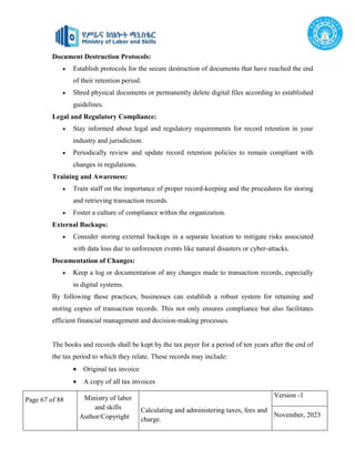 Page 67 of 88 Ministry of labor
and skills
Author/Copyright
Calculating and administering taxes, fees and
charge.
Version -1
November, 2023
Document Destruction Protocols:
 Establish protocols for the secure destruction of documents that have reached the end
of their retention period.
 Shred physical documents or permanently delete digital files according to established
guidelines.
Legal and Regulatory Compliance:
 Stay informed about legal and regulatory requirements for record retention in your
industry and jurisdiction.
 Periodically review and update record retention policies to remain compliant with
changes in regulations.
Training and Awareness:
 Train staff on the importance of proper record-keeping and the procedures for storing
and retrieving transaction records.
 Foster a culture of compliance within the organization.
External Backups:
 Consider storing external backups in a separate location to mitigate risks associated
with data loss due to unforeseen events like natural disasters or cyber-attacks.
Documentation of Changes:
 Keep a log or documentation of any changes made to transaction records, especially
in digital systems.
By following these practices, businesses can establish a robust system for retaining and
storing copies of transaction records. This not only ensures compliance but also facilitates
efficient financial management and decision-making processes.
The books and records shall be kept by the tax payer for a period of ten years after the end of
the tax period to which they relate. These records may include:
 Original tax invoice
 A copy of all tax invoices
 