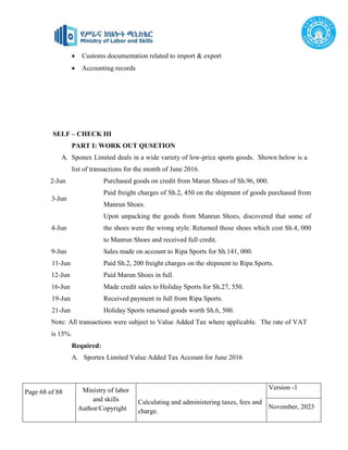 Page 68 of 88 Ministry of labor
and skills
Author/Copyright
Calculating and administering taxes, fees and
charge.
Version -1
November, 2023
 Customs documentation related to import & export
 Accounting records
SELF – CHECK III
PART I: WORK OUT QUSETION
A. Sponex Limited deals in a wide variety of low-price sports goods. Shown below is a
list of transactions for the month of June 2016.
2-Jun Purchased goods on credit from Marun Shoes of Sh.96, 000.
3-Jun
Paid freight charges of Sh.2, 450 on the shipment of goods purchased from
Manrun Shoes.
4-Jun
Upon unpacking the goods from Manrun Shoes, discovered that some of
the shoes were the wrong style. Returned those shoes which cost Sh.4, 000
to Manrun Shoes and received full credit.
9-Jun Sales made on account to Ripa Sports for Sh.141, 000.
11-Jun Paid Sh.2, 200 freight charges on the shipment to Ripa Sports.
12-Jun Paid Marun Shoes in full.
16-Jun Made credit sales to Holiday Sports for Sh.27, 550.
19-Jun Received payment in full from Ripa Sports.
21-Jun Holiday Sports returned goods worth Sh.6, 500.
Note: All transactions were subject to Value Added Tax where applicable. The rate of VAT
is 15%.
Required:
A. Sportex Limited Value Added Tax Account for June 2016
 