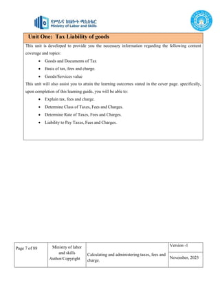 Page 7 of 88 Ministry of labor
and skills
Author/Copyright
Calculating and administering taxes, fees and
charge.
Version -1
November, 2023
Unit One: Tax Liability of goods
This unit is developed to provide you the necessary information regarding the following content
coverage and topics:
 Goods and Documents of Tax
 Basis of tax, fees and charge.
 Goods/Services value
This unit will also assist you to attain the learning outcomes stated in the cover page. specifically,
upon completion of this learning guide, you will be able to:
 Explain tax, fees and charge.
 Determine Class of Taxes, Fees and Charges.
 Determine Rate of Taxes, Fees and Charges.
 Liability to Pay Taxes, Fees and Charges.
 
