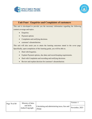 Page 70 of 88 Ministry of labor
and skills
Author/Copyright
Calculating and administering taxes, fees and
charge.
Version -1
November, 2023
Unit Four: Enquiries and Complaints of customers
This unit is developed to provide you the necessary information regarding the following
content coverage and topics.
 Enquiries.
 Payment options
 Complaints and notifying decisions.
 customer’s dissatisfaction.
This unit will also assist you to attain the learning outcomes stated in the cover page.
Specifically, upon completion of this learning guide, you will be able to.
 Deal with Enquiries.
 Explain Payment options, due dates and record-keeping requirements.
 Deal with Complaints and recording and notifying decisions.
 Review and explain decision for customer’s dissatisfaction.
 