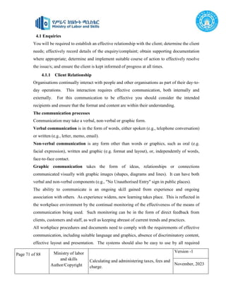 Page 71 of 88 Ministry of labor
and skills
Author/Copyright
Calculating and administering taxes, fees and
charge.
Version -1
November, 2023
4.1 Enquiries
You will be required to establish an effective relationship with the client; determine the client
needs; effectively record details of the enquiry/complaint; obtain supporting documentation
where appropriate; determine and implement suitable course of action to effectively resolve
the issue/s; and ensure the client is kept informed of progress at all times.
4.1.1 Client Relationship
Organisations continually interact with people and other organisations as part of their day-to-
day operations. This interaction requires effective communication, both internally and
externally. For this communication to be effective you should consider the intended
recipients and ensure that the format and content are within their understanding.
The communication processes
Communication may take a verbal, non-verbal or graphic form.
Verbal communication is in the form of words, either spoken (e.g., telephone conversation)
or written (e.g., letter, memo, email).
Non-verbal communication is any form other than words or graphics, such as oral (e.g.
facial expression), written and graphic (e.g. format and layout), or, independently of words,
face-to-face contact.
Graphic communication takes the form of ideas, relationships or connections
communicated visually with graphic images (shapes, diagrams and lines). It can have both
verbal and non-verbal components (e.g., "No Unauthorised Entry" sign in public places).
The ability to communicate is an ongoing skill gained from experience and ongoing
association with others. As experience widens, new learning takes place. This is reflected in
the workplace environment by the continual monitoring of the effectiveness of the means of
communication being used. Such monitoring can be in the form of direct feedback from
clients, customers and staff, as well as keeping abreast of current trends and practices.
All workplace procedures and documents need to comply with the requirements of effective
communication, including suitable language and graphics, absence of discriminatory content,
effective layout and presentation. The systems should also be easy to use by all required
 