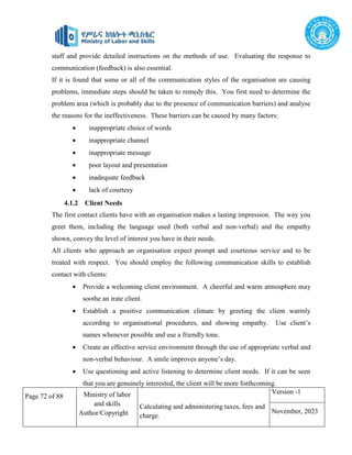 Page 72 of 88 Ministry of labor
and skills
Author/Copyright
Calculating and administering taxes, fees and
charge.
Version -1
November, 2023
staff and provide detailed instructions on the methods of use. Evaluating the response to
communication (feedback) is also essential.
If it is found that some or all of the communication styles of the organisation are causing
problems, immediate steps should be taken to remedy this. You first need to determine the
problem area (which is probably due to the presence of communication barriers) and analyse
the reasons for the ineffectiveness. These barriers can be caused by many factors:
 inappropriate choice of words
 inappropriate channel
 inappropriate message
 poor layout and presentation
 inadequate feedback
 lack of courtesy
4.1.2 Client Needs
The first contact clients have with an organisation makes a lasting impression. The way you
greet them, including the language used (both verbal and non-verbal) and the empathy
shown, convey the level of interest you have in their needs.
All clients who approach an organisation expect prompt and courteous service and to be
treated with respect. You should employ the following communication skills to establish
contact with clients:
 Provide a welcoming client environment. A cheerful and warm atmosphere may
soothe an irate client.
 Establish a positive communication climate by greeting the client warmly
according to organisational procedures, and showing empathy. Use client’s
names whenever possible and use a friendly tone.
 Create an effective service environment through the use of appropriate verbal and
non-verbal behaviour. A smile improves anyone’s day.
 Use questioning and active listening to determine client needs. If it can be seen
that you are genuinely interested, the client will be more forthcoming.
 