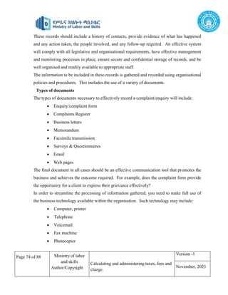Page 74 of 88 Ministry of labor
and skills
Author/Copyright
Calculating and administering taxes, fees and
charge.
Version -1
November, 2023
These records should include a history of contacts, provide evidence of what has happened
and any action taken, the people involved, and any follow-up required. An effective system
will comply with all legislative and organisational requirements, have effective management
and monitoring processes in place, ensure secure and confidential storage of records, and be
well organised and readily available to appropriate staff.
The information to be included in these records is gathered and recorded using organisational
policies and procedures. This includes the use of a variety of documents.
Types of documents
The types of documents necessary to effectively record a complaint/enquiry will include:
 Enquiry/complaint form
 Complaints Register
 Business letters
 Memorandum
 Facsimile transmission
 Surveys & Questionnaires
 Email
 Web pages
The final document in all cases should be an effective communication tool that promotes the
business and achieves the outcome required. For example, does the complaint form provide
the opportunity for a client to express their grievance effectively?
In order to streamline the processing of information gathered, you need to make full use of
the business technology available within the organisation. Such technology may include:
 Computer, printer
 Telephone
 Voicemail
 Fax machine
 Photocopier
 