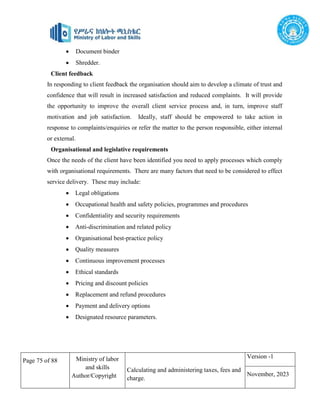 Page 75 of 88 Ministry of labor
and skills
Author/Copyright
Calculating and administering taxes, fees and
charge.
Version -1
November, 2023
 Document binder
 Shredder.
Client feedback
In responding to client feedback the organisation should aim to develop a climate of trust and
confidence that will result in increased satisfaction and reduced complaints. It will provide
the opportunity to improve the overall client service process and, in turn, improve staff
motivation and job satisfaction. Ideally, staff should be empowered to take action in
response to complaints/enquiries or refer the matter to the person responsible, either internal
or external.
Organisational and legislative requirements
Once the needs of the client have been identified you need to apply processes which comply
with organisational requirements. There are many factors that need to be considered to effect
service delivery. These may include:
 Legal obligations
 Occupational health and safety policies, programmes and procedures
 Confidentiality and security requirements
 Anti-discrimination and related policy
 Organisational best-practice policy
 Quality measures
 Continuous improvement processes
 Ethical standards
 Pricing and discount policies
 Replacement and refund procedures
 Payment and delivery options
 Designated resource parameters.
 