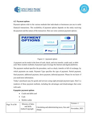 Page 76 of 88 Ministry of labor
and skills
Author/Copyright
Calculating and administering taxes, fees and
charge.
Version -1
November, 2023
4.2 Payment options
Payment options refer to the various methods that individuals or businesses can use to settle
financial transactions. The availability of payment options depends on the entity receiving
the payment and the nature of the transaction. Here are some common payment options:
Fig2: payment option
4.2.1 Payment options
Figure 4. 1 payment option
A payment can be made in the form of cash, check, and wire transfer, credit card, or debit
card. More modern methods of payment types leverage the Internet and digital platforms.
The payment method specifies the procedure, such as check, transfer or bill of exchange, by
which payments are made. Payment Type specifies the type of payment. Partial payment,
final payment, additional payment, down payment, deferred payment. Please let me know if
you need more information.
Today’s purchasers pay for goods and services using eight principal payment types. Here’s a
rundown of these payment methods, including the advantages and disadvantages that come
with each.
8 popular payment options
 Credit and debit card
 Cash
 Mobile wallet
 