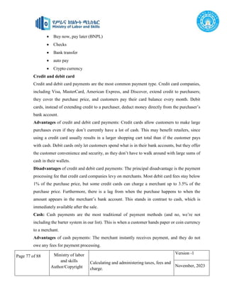 Page 77 of 88 Ministry of labor
and skills
Author/Copyright
Calculating and administering taxes, fees and
charge.
Version -1
November, 2023
 Buy now, pay later (BNPL)
 Checks
 Bank transfer
 auto pay
 Crypto currency
Credit and debit card
Credit and debit card payments are the most common payment type. Credit card companies,
including Visa, MasterCard, American Express, and Discover, extend credit to purchasers;
they cover the purchase price, and customers pay their card balance every month. Debit
cards, instead of extending credit to a purchaser, deduct money directly from the purchaser’s
bank account.
Advantages of credit and debit card payments: Credit cards allow customers to make large
purchases even if they don’t currently have a lot of cash. This may benefit retailers, since
using a credit card usually results in a larger shopping cart total than if the customer pays
with cash. Debit cards only let customers spend what is in their bank accounts, but they offer
the customer convenience and security, as they don’t have to walk around with large sums of
cash in their wallets.
Disadvantages of credit and debit card payments: The principal disadvantage is the payment
processing fee that credit card companies levy on merchants. Most debit card fees stay below
1% of the purchase price, but some credit cards can charge a merchant up to 3.5% of the
purchase price. Furthermore, there is a lag from when the purchase happens to when the
amount appears in the merchant’s bank account. This stands in contrast to cash, which is
immediately available after the sale.
Cash: Cash payments are the most traditional of payment methods (and no, we’re not
including the barter system in our list). This is when a customer hands paper or coin currency
to a merchant.
Advantages of cash payments: The merchant instantly receives payment, and they do not
owe any fees for payment processing.
 