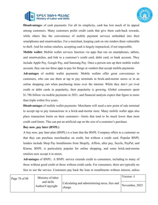 Page 78 of 88 Ministry of labor
and skills
Author/Copyright
Calculating and administering taxes, fees and
charge.
Version -1
November, 2023
Disadvantages of cash payments: For all its simplicity, cash has lost much of its appeal
among customers. Many customers prefer credit cards that give them cash-back rewards,
while others like the convenience of mobile payment services embedded into their
smartphones and smartwatches. For a merchant, keeping cash on site renders them vulnerable
to theft. And for online retailers, accepting cash is largely impractical, if not impossible.
Mobile wallet: Mobile wallet services function via apps that run on smartphones, tablets,
and smartwatches, and link to a customer’s credit card, debit card, or bank account. They
include Apple Pay, Google Pay, and Samsung Pay. Once a person sets up their mobile wallet
account, they can use these apps to pay for things at vendors that accept mobile payments
Advantages of mobile wallet payments: Mobile wallets offer great convenience to
customers, who can use them at tap to pay terminals in brick-and-mortar stores or in an
online shopping cart when purchasing items over the internet. While they don’t yet rival
credit or debit cards in popularity, their popularity is growing. Global consumers spent
$1.786 billion via mobile payments in 2021, and financial analysts expect that figure to more
than triple within five years.
Disadvantages of mobile wallet payments: Merchants will need a new point of sale terminal
to accept tap to pay transactions in a brick-and-mortar store. Many mobile wallet apps also
place transaction limits on their customers—limits that tend to be much lower than most
credit card limits. This can put an artificial cap on the size of a customer’s purchase.
Buy now, pay later (BNPL)
A buy now, pay later plan (BNPL) is a loan that the BNPL Company offers to a customer so
that they can purchase merchandise on credit, but without a credit card. Popular BNPL
lenders include Shop Pay Installments from Shopify, Affirm, after pay, Sezzle, PayPal, and
Klarna. BNPL is particularly popular for online shopping, and some brick-and-mortar
retailers now accept it in stores.
Advantages of BNPL: A BNPL service extends credit to consumers, including to many of
those without good credit or those without credit cards. For consumers, there are typically no
fees to use the service. Customers pay back the loan in installments without interest, unless
 